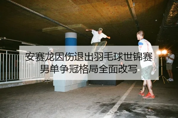 安赛龙因伤退出羽毛球世锦赛 男单争冠格局全面改写