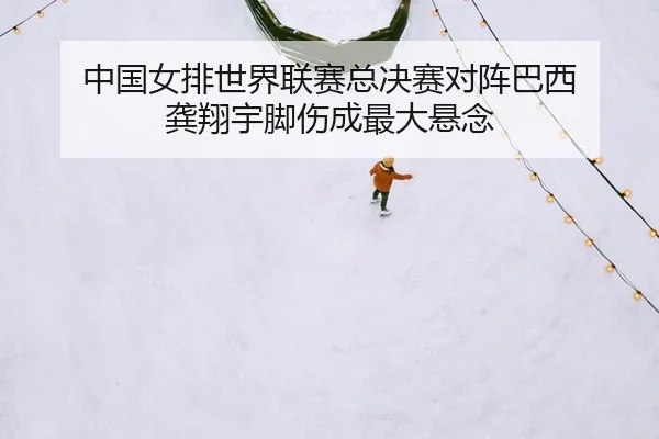 中国女排世界联赛总决赛对阵巴西 龚翔宇脚伤成最大悬念